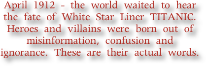 April 1912 - the world waited to hear the fate of White Star Liner TITANIC. Heroes and villains were born out of misinformation, confusion and ignorance. These are their actual words.